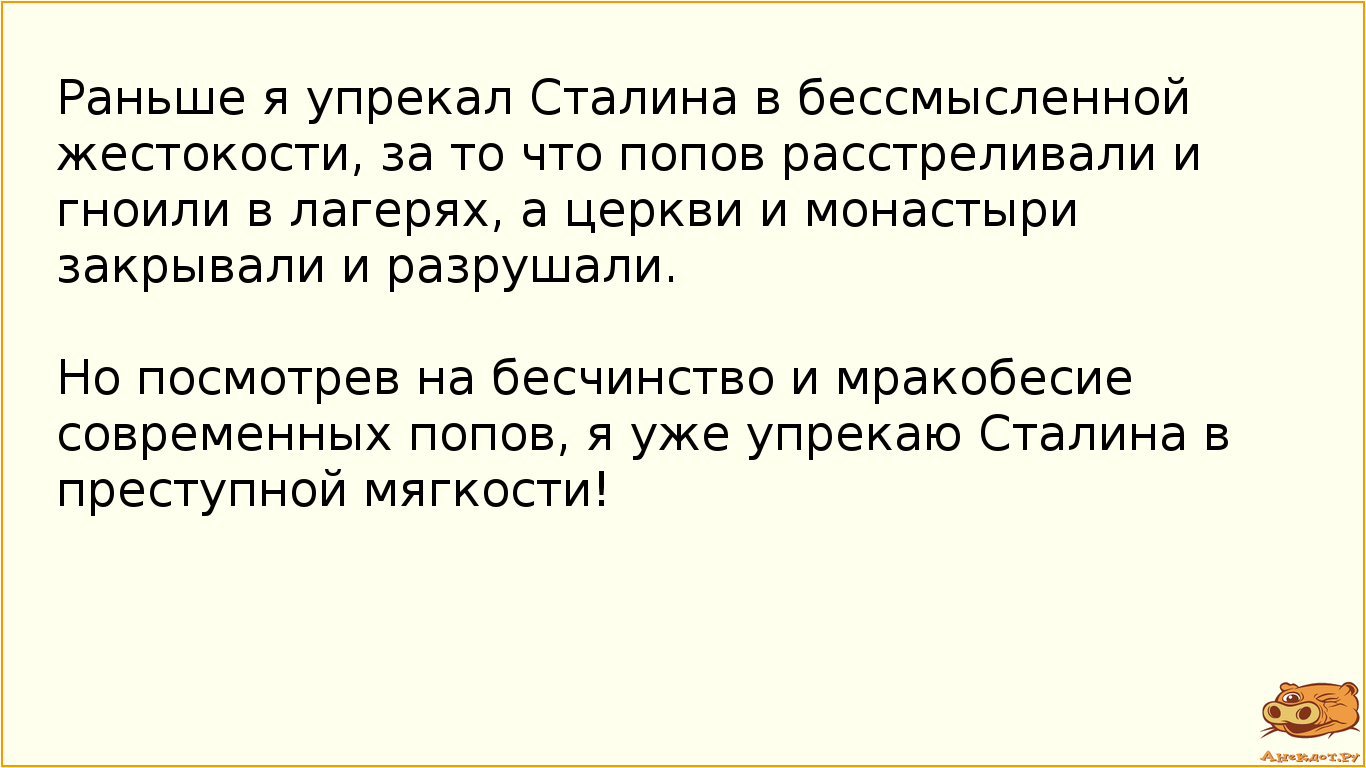 Раньше я упрекал Сталина в бессмысленной жестокости, за то что попов расстреливали и гноили в лагерях, а церкви и монастыри закрывали и разрушали. Но посмотрев на бесчинство и мракобесие современных попов, я уже упрекаю Сталина в преступной мягкости!