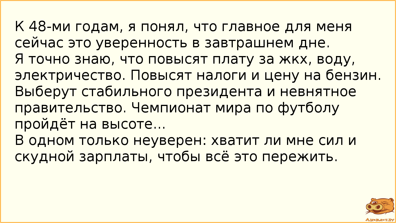 К 48-ми годам,  я понял, что главное для меня сейчас это уверенность в завтрашнем дне.  Я точно знаю, что повысят плату за жкх, воду, электричество. Повысят налоги и цену на бензин. Выберут стабильного президента и невнятное правительство. Чемпионат мира по футболу пройдёт на высоте...  В одном только неуверен: хватит ли мне сил и скудной зарплаты, чтобы всё это пережить.