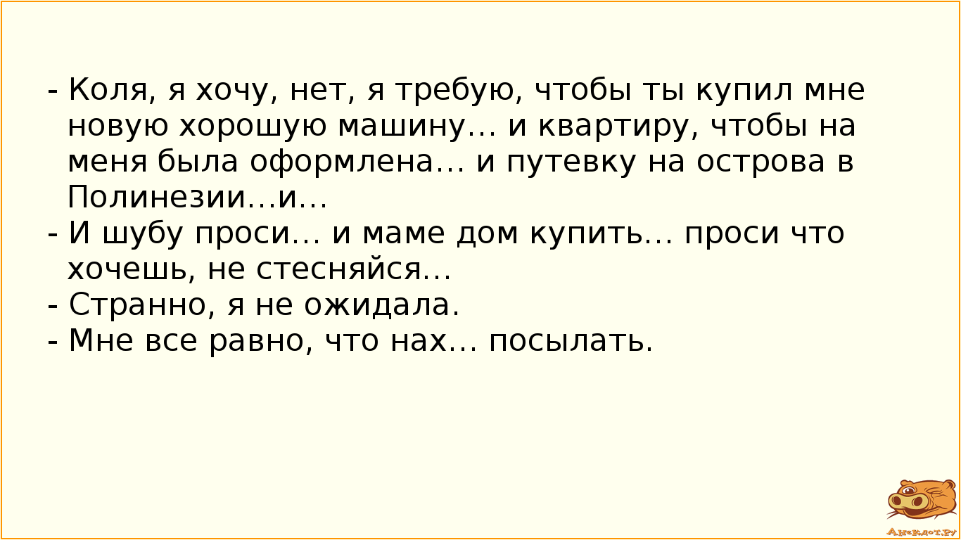 - Коля, я хочу, нет, я требую, чтобы ты купил мне новую хорошую машину… и квартиру, чтобы на меня была оформлена… и путевку на острова в Полинезии…и… - И шубу проси… и маме дом купить… проси что хочешь, не стесняйся… - Странно, я не ожидала. - Мне все равно, что нах… посылать.