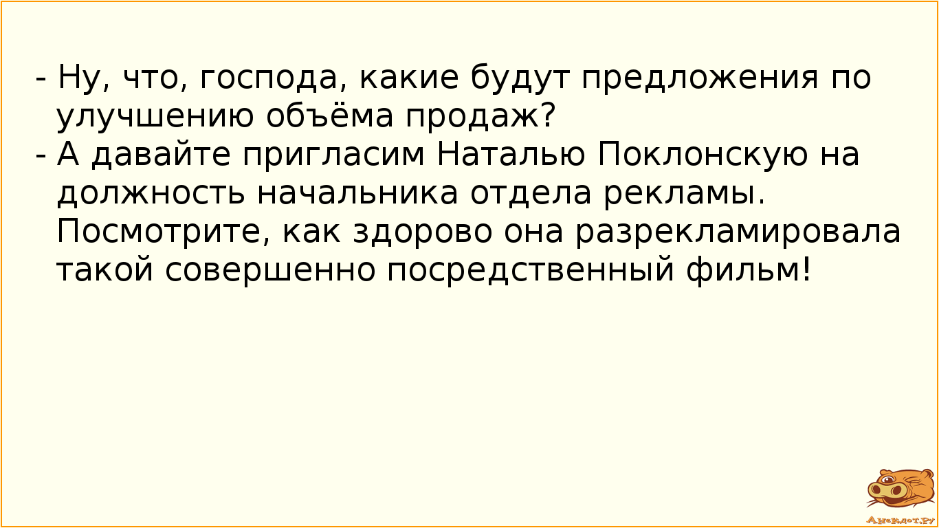 - Ну, что, господа, какие будут предложения по улучшению объёма продаж? - А давайте пригласим Наталью Поклонскую на должность начальника отдела рекламы. Посмотрите, как здорово она разрекламировала такой совершенно посредственный фильм!